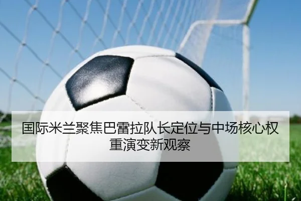 国际米兰聚焦巴雷拉队长定位与中场核心权重演变新观察