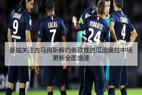 曼城关注吉马良斯解约条款推进瓜迪奥拉中场更新全面提速