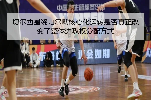 切尔西围绕帕尔默核心化运转是否真正改变了整体进攻权分配方式