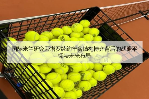 国际米兰研究劳塔罗续约年薪结构博弈背后的战略平衡与未来布局